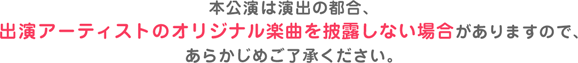 本公演は演出の都合、出演アーティストのオリジナル楽曲を披露しない場合がありますので、あらかじめご了承ください。